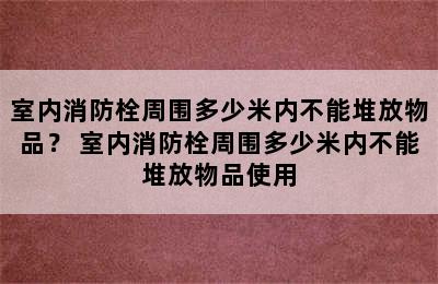 室内消防栓周围多少米内不能堆放物品？ 室内消防栓周围多少米内不能堆放物品使用